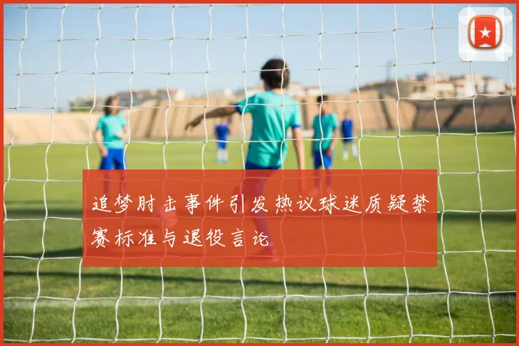 追梦肘击事件引发热议球迷质疑禁赛标准与退役言论