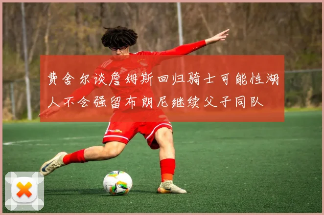 费舍尔谈詹姆斯回归骑士可能性湖人不会强留布朗尼继续父子同队