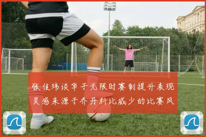 张佳玮谈华子无限时赛制提升表现灵感来源于乔丹科比威少的比赛风格