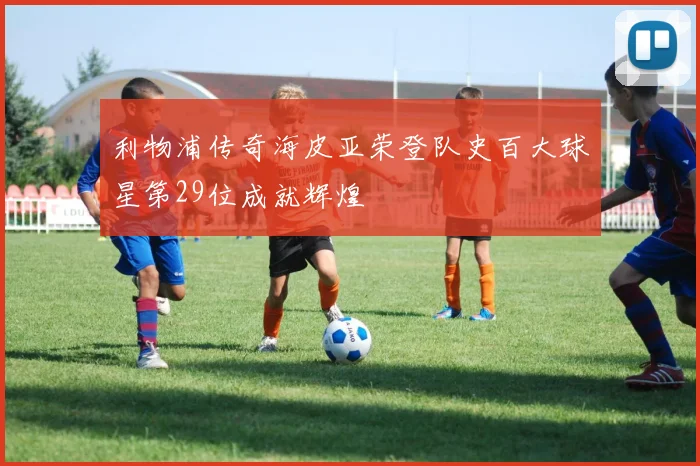 利物浦传奇海皮亚荣登队史百大球星第29位成就辉煌