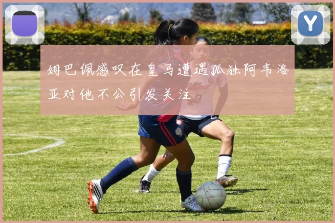 姆巴佩感叹在皇马遭遇孤独阿韦洛亚对他不公引发关注
