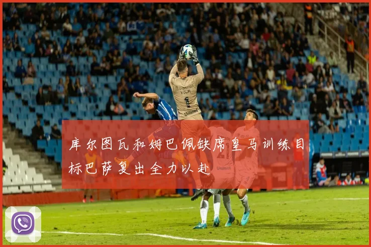 库尔图瓦和姆巴佩缺席皇马训练目标巴萨复出全力以赴